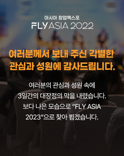 아시아 창업엑스포  FLY ASIA 2022
여러분께서 보내 주신 각별한 관심과 성원에 감사드립니다.
여러분의 관심과 성원 속에 
3일간의 대장정의 막을 내렸습니다.
보다 나은 모습으로 “FLY ASIA 2023”으로 찾아 뵙겠습니다.